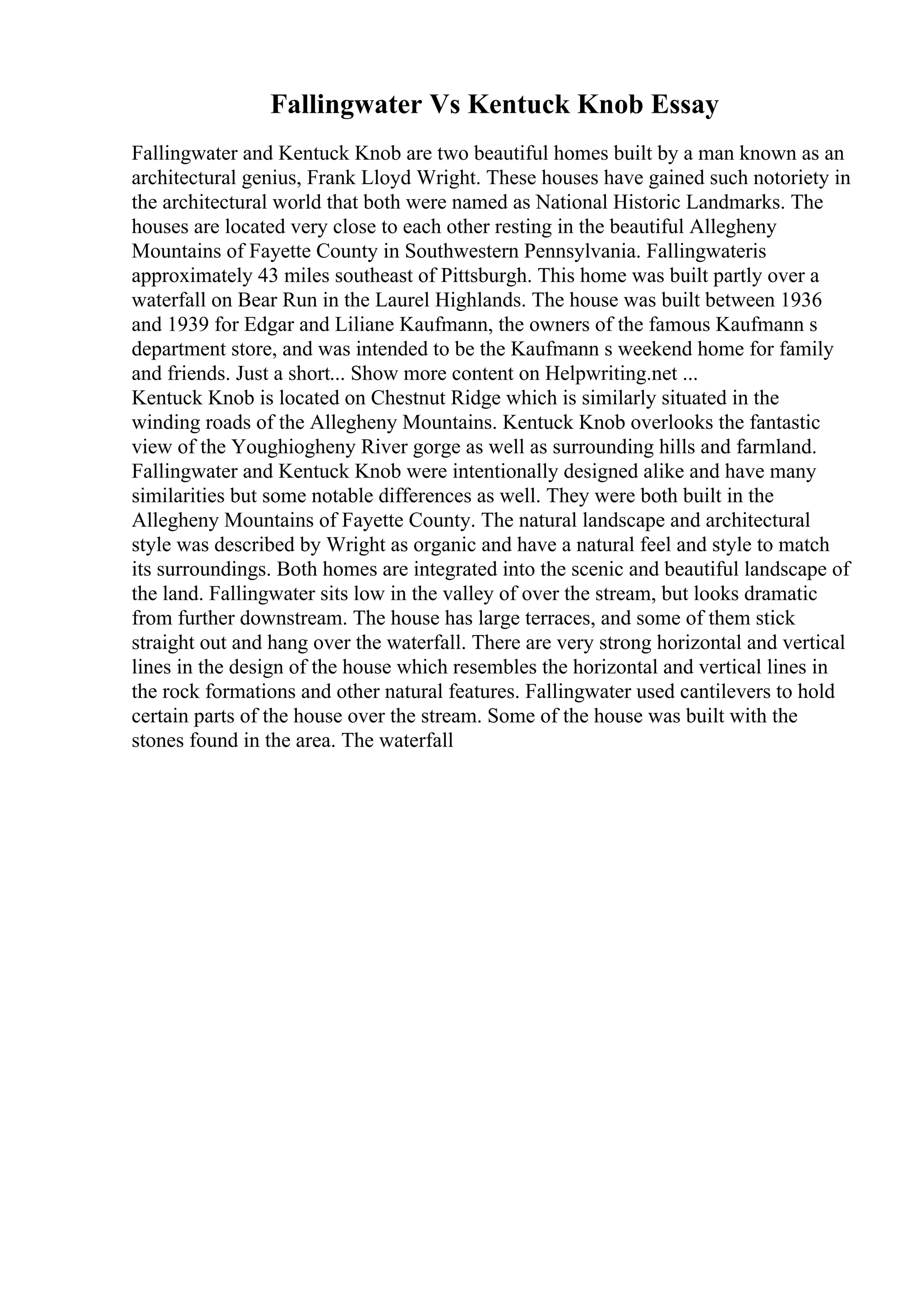 Fallingwater Vs Kentuck Knob Essay
Fallingwater and Kentuck Knob are two beautiful homes built by a man known as an
architectural genius, Frank Lloyd Wright. These houses have gained such notoriety in
the architectural world that both were named as National Historic Landmarks. The
houses are located very close to each other resting in the beautiful Allegheny
Mountains of Fayette County in Southwestern Pennsylvania. Fallingwateris
approximately 43 miles southeast of Pittsburgh. This home was built partly over a
waterfall on Bear Run in the Laurel Highlands. The house was built between 1936
and 1939 for Edgar and Liliane Kaufmann, the owners of the famous Kaufmann s
department store, and was intended to be the Kaufmann s weekend home for family
and friends. Just a short... Show more content on Helpwriting.net ...
Kentuck Knob is located on Chestnut Ridge which is similarly situated in the
winding roads of the Allegheny Mountains. Kentuck Knob overlooks the fantastic
view of the Youghiogheny River gorge as well as surrounding hills and farmland.
Fallingwater and Kentuck Knob were intentionally designed alike and have many
similarities but some notable differences as well. They were both built in the
Allegheny Mountains of Fayette County. The natural landscape and architectural
style was described by Wright as organic and have a natural feel and style to match
its surroundings. Both homes are integrated into the scenic and beautiful landscape of
the land. Fallingwater sits low in the valley of over the stream, but looks dramatic
from further downstream. The house has large terraces, and some of them stick
straight out and hang over the waterfall. There are very strong horizontal and vertical
lines in the design of the house which resembles the horizontal and vertical lines in
the rock formations and other natural features. Fallingwater used cantilevers to hold
certain parts of the house over the stream. Some of the house was built with the
stones found in the area. The waterfall
 