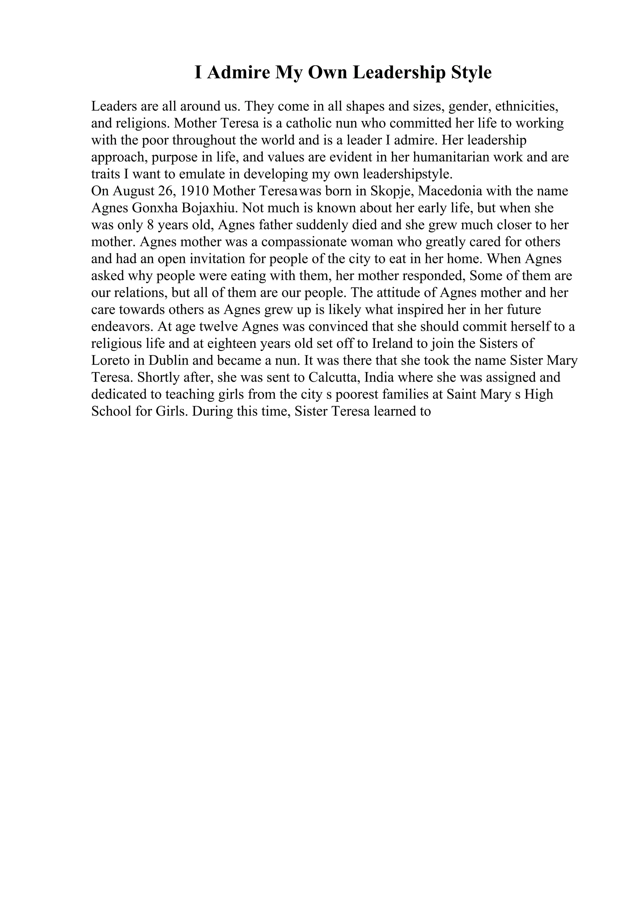 I Admire My Own Leadership Style
Leaders are all around us. They come in all shapes and sizes, gender, ethnicities,
and religions. Mother Teresa is a catholic nun who committed her life to working
with the poor throughout the world and is a leader I admire. Her leadership
approach, purpose in life, and values are evident in her humanitarian work and are
traits I want to emulate in developing my own leadershipstyle.
On August 26, 1910 Mother Teresawas born in Skopje, Macedonia with the name
Agnes Gonxha Bojaxhiu. Not much is known about her early life, but when she
was only 8 years old, Agnes father suddenly died and she grew much closer to her
mother. Agnes mother was a compassionate woman who greatly cared for others
and had an open invitation for people of the city to eat in her home. When Agnes
asked why people were eating with them, her mother responded, Some of them are
our relations, but all of them are our people. The attitude of Agnes mother and her
care towards others as Agnes grew up is likely what inspired her in her future
endeavors. At age twelve Agnes was convinced that she should commit herself to a
religious life and at eighteen years old set off to Ireland to join the Sisters of
Loreto in Dublin and became a nun. It was there that she took the name Sister Mary
Teresa. Shortly after, she was sent to Calcutta, India where she was assigned and
dedicated to teaching girls from the city s poorest families at Saint Mary s High
School for Girls. During this time, Sister Teresa learned to
 