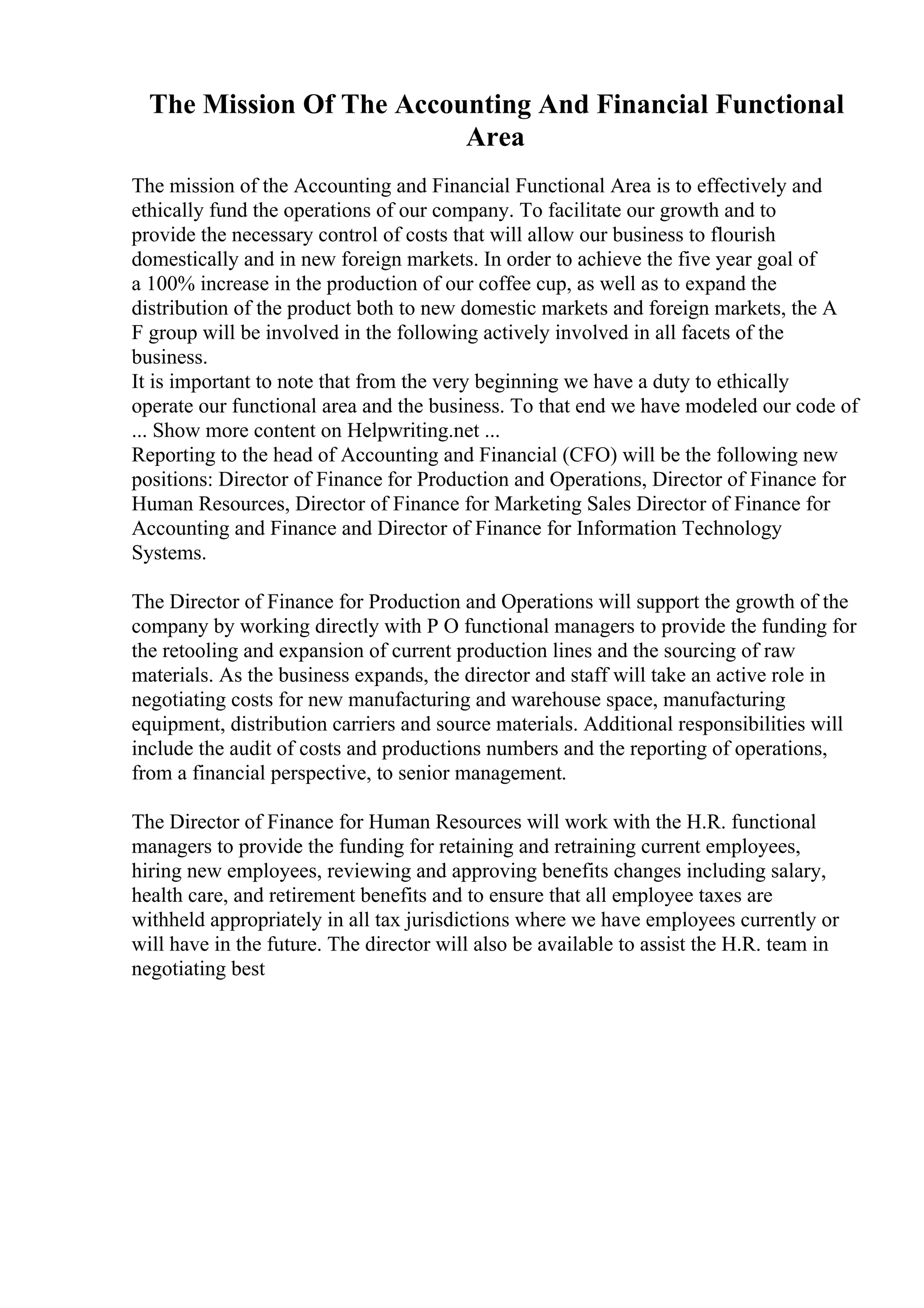 The Mission Of The Accounting And Financial Functional
Area
The mission of the Accounting and Financial Functional Area is to effectively and
ethically fund the operations of our company. To facilitate our growth and to
provide the necessary control of costs that will allow our business to flourish
domestically and in new foreign markets. In order to achieve the five year goal of
a 100% increase in the production of our coffee cup, as well as to expand the
distribution of the product both to new domestic markets and foreign markets, the A
F group will be involved in the following actively involved in all facets of the
business.
It is important to note that from the very beginning we have a duty to ethically
operate our functional area and the business. To that end we have modeled our code of
... Show more content on Helpwriting.net ...
Reporting to the head of Accounting and Financial (CFO) will be the following new
positions: Director of Finance for Production and Operations, Director of Finance for
Human Resources, Director of Finance for Marketing Sales Director of Finance for
Accounting and Finance and Director of Finance for Information Technology
Systems.
The Director of Finance for Production and Operations will support the growth of the
company by working directly with P O functional managers to provide the funding for
the retooling and expansion of current production lines and the sourcing of raw
materials. As the business expands, the director and staff will take an active role in
negotiating costs for new manufacturing and warehouse space, manufacturing
equipment, distribution carriers and source materials. Additional responsibilities will
include the audit of costs and productions numbers and the reporting of operations,
from a financial perspective, to senior management.
The Director of Finance for Human Resources will work with the H.R. functional
managers to provide the funding for retaining and retraining current employees,
hiring new employees, reviewing and approving benefits changes including salary,
health care, and retirement benefits and to ensure that all employee taxes are
withheld appropriately in all tax jurisdictions where we have employees currently or
will have in the future. The director will also be available to assist the H.R. team in
negotiating best
 
