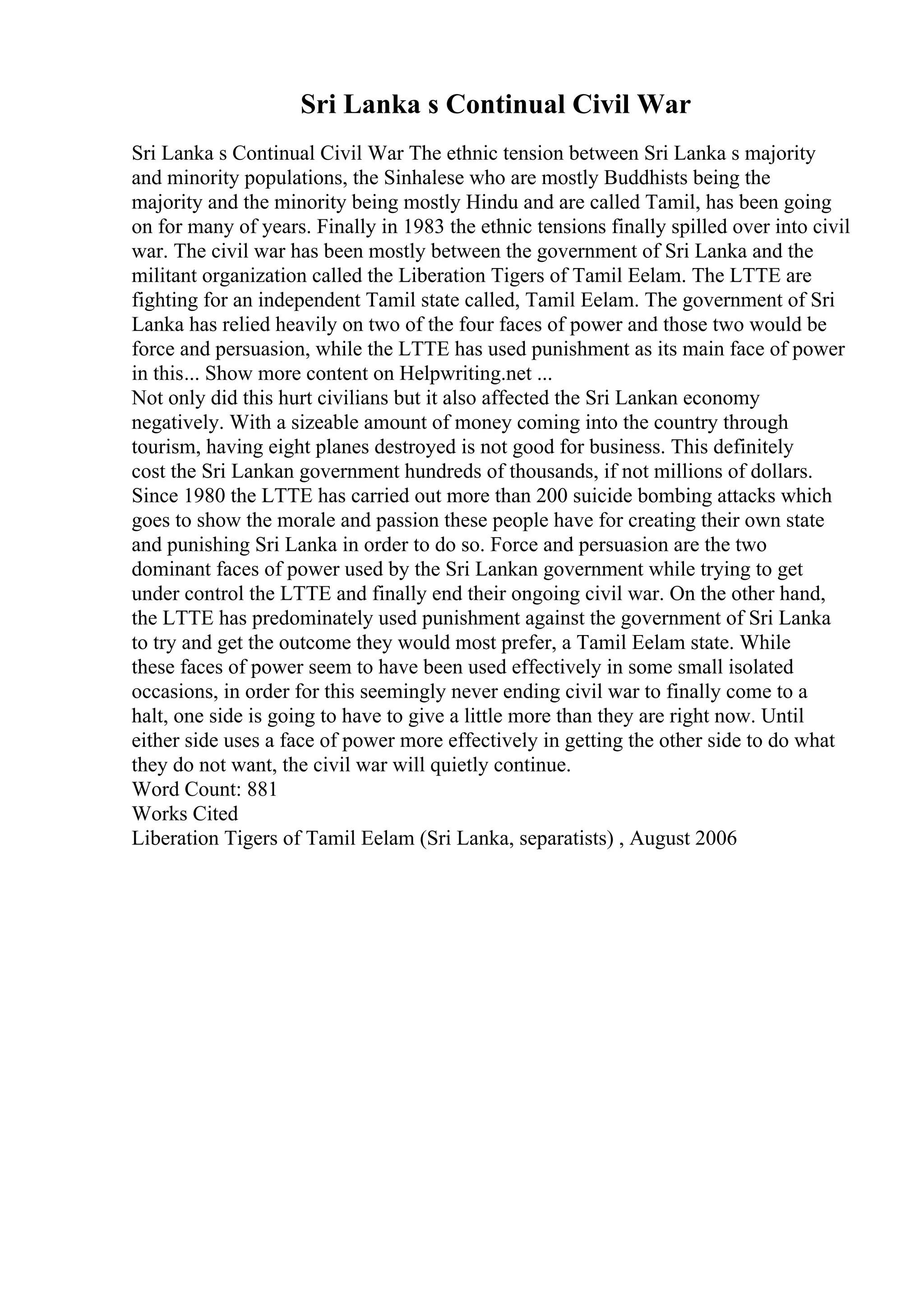 Sri Lanka s Continual Civil War
Sri Lanka s Continual Civil War The ethnic tension between Sri Lanka s majority
and minority populations, the Sinhalese who are mostly Buddhists being the
majority and the minority being mostly Hindu and are called Tamil, has been going
on for many of years. Finally in 1983 the ethnic tensions finally spilled over into civil
war. The civil war has been mostly between the government of Sri Lanka and the
militant organization called the Liberation Tigers of Tamil Eelam. The LTTE are
fighting for an independent Tamil state called, Tamil Eelam. The government of Sri
Lanka has relied heavily on two of the four faces of power and those two would be
force and persuasion, while the LTTE has used punishment as its main face of power
in this... Show more content on Helpwriting.net ...
Not only did this hurt civilians but it also affected the Sri Lankan economy
negatively. With a sizeable amount of money coming into the country through
tourism, having eight planes destroyed is not good for business. This definitely
cost the Sri Lankan government hundreds of thousands, if not millions of dollars.
Since 1980 the LTTE has carried out more than 200 suicide bombing attacks which
goes to show the morale and passion these people have for creating their own state
and punishing Sri Lanka in order to do so. Force and persuasion are the two
dominant faces of power used by the Sri Lankan government while trying to get
under control the LTTE and finally end their ongoing civil war. On the other hand,
the LTTE has predominately used punishment against the government of Sri Lanka
to try and get the outcome they would most prefer, a Tamil Eelam state. While
these faces of power seem to have been used effectively in some small isolated
occasions, in order for this seemingly never ending civil war to finally come to a
halt, one side is going to have to give a little more than they are right now. Until
either side uses a face of power more effectively in getting the other side to do what
they do not want, the civil war will quietly continue.
Word Count: 881
Works Cited
Liberation Tigers of Tamil Eelam (Sri Lanka, separatists) , August 2006
 