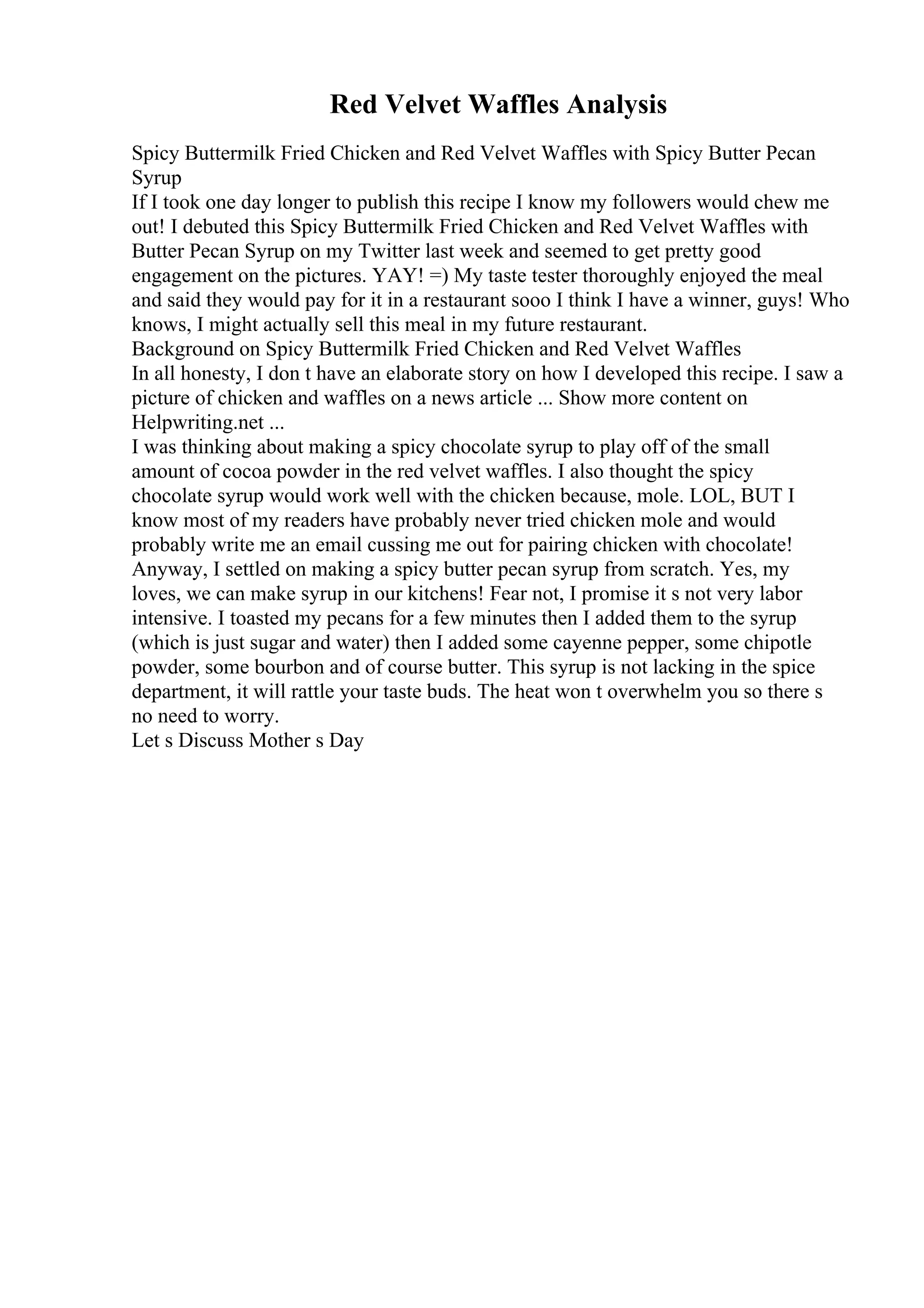 Red Velvet Waffles Analysis
Spicy Buttermilk Fried Chicken and Red Velvet Waffles with Spicy Butter Pecan
Syrup
If I took one day longer to publish this recipe I know my followers would chew me
out! I debuted this Spicy Buttermilk Fried Chicken and Red Velvet Waffles with
Butter Pecan Syrup on my Twitter last week and seemed to get pretty good
engagement on the pictures. YAY! =) My taste tester thoroughly enjoyed the meal
and said they would pay for it in a restaurant sooo I think I have a winner, guys! Who
knows, I might actually sell this meal in my future restaurant.
Background on Spicy Buttermilk Fried Chicken and Red Velvet Waffles
In all honesty, I don t have an elaborate story on how I developed this recipe. I saw a
picture of chicken and waffles on a news article ... Show more content on
Helpwriting.net ...
I was thinking about making a spicy chocolate syrup to play off of the small
amount of cocoa powder in the red velvet waffles. I also thought the spicy
chocolate syrup would work well with the chicken because, mole. LOL, BUT I
know most of my readers have probably never tried chicken mole and would
probably write me an email cussing me out for pairing chicken with chocolate!
Anyway, I settled on making a spicy butter pecan syrup from scratch. Yes, my
loves, we can make syrup in our kitchens! Fear not, I promise it s not very labor
intensive. I toasted my pecans for a few minutes then I added them to the syrup
(which is just sugar and water) then I added some cayenne pepper, some chipotle
powder, some bourbon and of course butter. This syrup is not lacking in the spice
department, it will rattle your taste buds. The heat won t overwhelm you so there s
no need to worry.
Let s Discuss Mother s Day
 