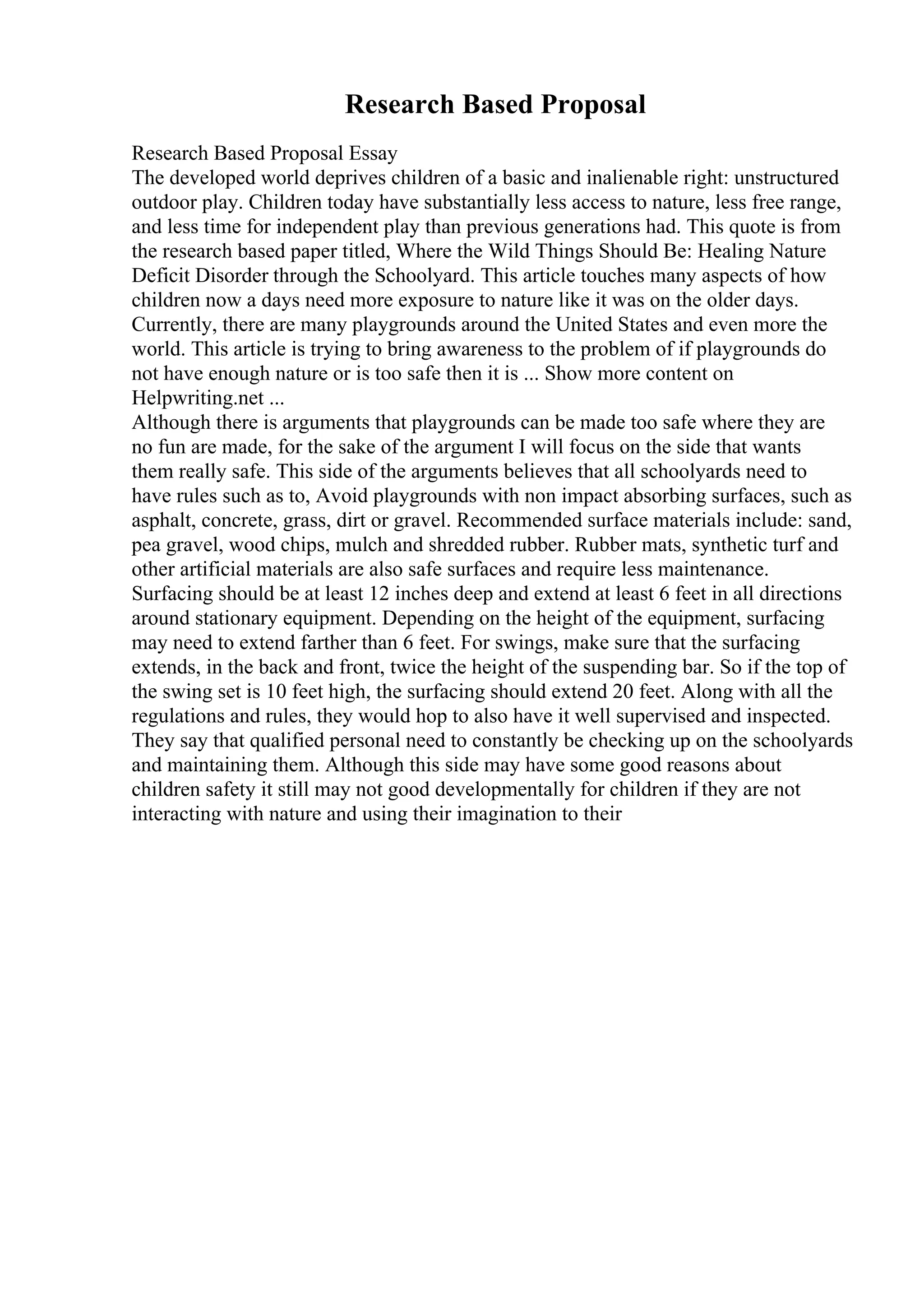 Research Based Proposal
Research Based Proposal Essay
The developed world deprives children of a basic and inalienable right: unstructured
outdoor play. Children today have substantially less access to nature, less free range,
and less time for independent play than previous generations had. This quote is from
the research based paper titled, Where the Wild Things Should Be: Healing Nature
Deficit Disorder through the Schoolyard. This article touches many aspects of how
children now a days need more exposure to nature like it was on the older days.
Currently, there are many playgrounds around the United States and even more the
world. This article is trying to bring awareness to the problem of if playgrounds do
not have enough nature or is too safe then it is ... Show more content on
Helpwriting.net ...
Although there is arguments that playgrounds can be made too safe where they are
no fun are made, for the sake of the argument I will focus on the side that wants
them really safe. This side of the arguments believes that all schoolyards need to
have rules such as to, Avoid playgrounds with non impact absorbing surfaces, such as
asphalt, concrete, grass, dirt or gravel. Recommended surface materials include: sand,
pea gravel, wood chips, mulch and shredded rubber. Rubber mats, synthetic turf and
other artificial materials are also safe surfaces and require less maintenance.
Surfacing should be at least 12 inches deep and extend at least 6 feet in all directions
around stationary equipment. Depending on the height of the equipment, surfacing
may need to extend farther than 6 feet. For swings, make sure that the surfacing
extends, in the back and front, twice the height of the suspending bar. So if the top of
the swing set is 10 feet high, the surfacing should extend 20 feet. Along with all the
regulations and rules, they would hop to also have it well supervised and inspected.
They say that qualified personal need to constantly be checking up on the schoolyards
and maintaining them. Although this side may have some good reasons about
children safety it still may not good developmentally for children if they are not
interacting with nature and using their imagination to their
 