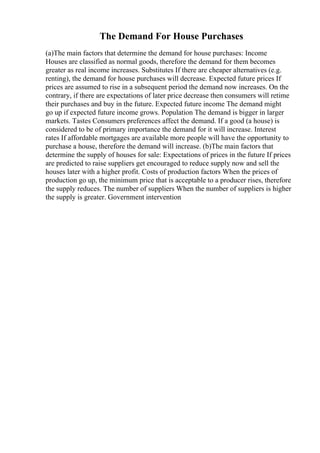 The Demand For House Purchases
(a)The main factors that determine the demand for house purchases: Income
Houses are classified as normal goods, therefore the demand for them becomes
greater as real income increases. Substitutes If there are cheaper alternatives (e.g.
renting), the demand for house purchases will decrease. Expected future prices If
prices are assumed to rise in a subsequent period the demand now increases. On the
contrary, if there are expectations of later price decrease then consumers will retime
their purchases and buy in the future. Expected future income The demand might
go up if expected future income grows. Population The demand is bigger in larger
markets. Tastes Consumers preferences affect the demand. If a good (a house) is
considered to be of primary importance the demand for it will increase. Interest
rates If affordable mortgages are available more people will have the opportunity to
purchase a house, therefore the demand will increase. (b)The main factors that
determine the supply of houses for sale: Expectations of prices in the future If prices
are predicted to raise suppliers get encouraged to reduce supply now and sell the
houses later with a higher profit. Costs of production factors When the prices of
production go up, the minimum price that is acceptable to a producer rises, therefore
the supply reduces. The number of suppliers When the number of suppliers is higher
the supply is greater. Government intervention
 
