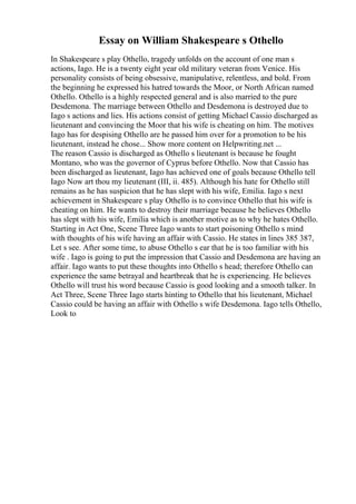 Essay on William Shakespeare s Othello
In Shakespeare s play Othello, tragedy unfolds on the account of one man s
actions, Iago. He is a twenty eight year old military veteran from Venice. His
personality consists of being obsessive, manipulative, relentless, and bold. From
the beginning he expressed his hatred towards the Moor, or North African named
Othello. Othello is a highly respected general and is also married to the pure
Desdemona. The marriage between Othello and Desdemona is destroyed due to
Iago s actions and lies. His actions consist of getting Michael Cassio discharged as
lieutenant and convincing the Moor that his wife is cheating on him. The motives
Iago has for despising Othello are he passed him over for a promotion to be his
lieutenant, instead he chose... Show more content on Helpwriting.net ...
The reason Cassio is discharged as Othello s lieutenant is because he fought
Montano, who was the governor of Cyprus before Othello. Now that Cassio has
been discharged as lieutenant, Iago has achieved one of goals because Othello tell
Iago Now art thou my lieutenant (III, ii. 485). Although his hate for Othello still
remains as he has suspicion that he has slept with his wife, Emilia. Iago s next
achievement in Shakespeare s play Othello is to convince Othello that his wife is
cheating on him. He wants to destroy their marriage because he believes Othello
has slept with his wife, Emilia which is another motive as to why he hates Othello.
Starting in Act One, Scene Three Iago wants to start poisoning Othello s mind
with thoughts of his wife having an affair with Cassio. He states in lines 385 387,
Let s see. After some time, to abuse Othello s ear that he is too familiar with his
wife . Iago is going to put the impression that Cassio and Desdemona are having an
affair. Iago wants to put these thoughts into Othello s head; therefore Othello can
experience the same betrayal and heartbreak that he is experiencing. He believes
Othello will trust his word because Cassio is good looking and a smooth talker. In
Act Three, Scene Three Iago starts hinting to Othello that his lieutenant, Michael
Cassio could be having an affair with Othello s wife Desdemona. Iago tells Othello,
Look to
 
