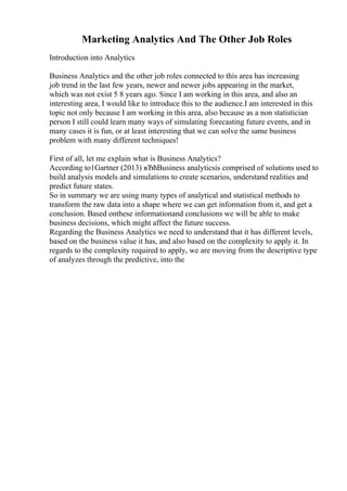 Marketing Analytics And The Other Job Roles
Introduction into Analytics
Business Analytics and the other job roles connected to this area has increasing
job trend in the last few years, newer and newer jobs appearing in the market,
which was not exist 5 8 years ago. Since I am working in this area, and also an
interesting area, I would like to introduce this to the audience.I am interested in this
topic not only because I am working in this area, also because as a non statistician
person I still could learn many ways of simulating forecasting future events, and in
many cases it is fun, or at least interesting that we can solve the same business
problem with many different techniques!
First of all, let me explain what is Business Analytics?
According to1Gartner (2013) вЂћBusiness analyticsis comprised of solutions used to
build analysis models and simulations to create scenarios, understand realities and
predict future states.
So in summary we are using many types of analytical and statistical methods to
transform the raw data into a shape where we can get information from it, and get a
conclusion. Based onthese informationand conclusions we will be able to make
business decisions, which might affect the future success.
Regarding the Business Analytics we need to understand that it has different levels,
based on the business value it has, and also based on the complexity to apply it. In
regards to the complexity required to apply, we are moving from the descriptive type
of analyzes through the predictive, into the
 