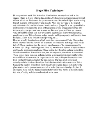 Hugo Film Techniques
Hi everyone this week The Australian Film Institute has asked me look at the
special effects in Hugo. Chroma key, models, CGI and stunts all come under Special
effects, which are illusions to the eye seen on screen. But today I ll just be discussing
the sub elements of Chroma key and models. Also, how they add to the overall
entertainment value and their impact on the audience. [Hugo 21 in background fades
in] Chroma keyis created by green or blue screens where images are inserted into
the area where the green or blue screens are. Because green and blue are colours
very different to human skin they are used to layer images over without covering
people and props. This technique makes it easier and less expensive to filmrather than
to create... Show more content on Helpwriting.net ...
He s not actually hanging from a high point above the streets of Paris. Chroma key
builds suspense and the viewers are afraid and led to believe that Hugo could really
fall off. These emotions that the viewers have because of the imagery created by
Chroma key. [Hugo 3 in background fades in] Another sub element of special effects
are Models, mini scenes made and filmed so that they look big and real in the film.
Models are made so that real size sets, that are expensive, don t have to be created.
These scenes build suspense and are exciting as the audience is in awe at how this
set could have been created. In Hugo this can be seen in Hugo s dream where the
train crashes through and out of the train station. The train crash scene isn t
actually real size but is well made so that it looks realistic when on screen. This is
because the creators of the train crash model went to great detail, such as how the
glass shatters and explodes on the model, to make this more visually effective. It
also seems more realistic because scenes before show real people at the station and
this mix of reality and the model makes it seem more
 