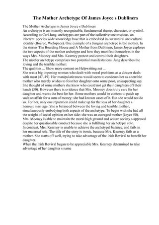 The Mother Archetype Of James Joyce s Dubliners
The Mother Archetype in James Joyce s Dubliners
An archetype is an instantly recognizable, fundamental theme, character, or symbol.
According to Carl Jung, archetypes are part of the collective unconscious, an
inherent, species wide knowledge base that is embedded in our natural and cultural
identity (Boeree, Webspace). One example of a Jungian archetype is the mother. In
the stories The Boarding House and A Mother from Dubliners, James Joyce explores
the two aspects of the mother archetype and how they manifest themselves in the
ways Mrs. Mooney and Mrs. Kearney protect and control their daughters.
The mother archetype comprises two potential manifestations. Jung describes the
loving and the terrible mother:
The qualities ... Show more content on Helpwriting.net ...
She was a big imposing woman who dealt with moral problems as a cleaver deals
with meat (47, 49). Her manipulativeness would seem to condemn her as a terrible
mother who merely wishes to foist her daughter onto some poor, unsuspecting sap.
She thought of some mothers she knew who could not get their daughters off their
hands (50). However there is evidence that Mrs. Mooney does truly care for her
daughter and wants the best for her. Some mothers would be content to patch up
such an affair for a sum of money; she had known cases of it. But she would not do
so. For her, only one reparation could make up for the loss of her daughter s
honour: marriage. She is balanced between the loving and terrible mother,
simultaneously embodying both aspects of the archetype. To begin with she had all
the weight of social opinion on her side: she was an outraged mother (Joyce 50).
Mrs. Mooney is able to maintain the moral high ground and secure society s approval
despite her questionable conduct because she is fulfilling her archetypal role.
In contrast, Mrs. Kearney is unable to achieve the archetypal balance, and fails in
her maternal role. The title of the story is ironic, because Mrs. Kearney fails as a
mother. She starts off well, trying to take advantage of the Irish Revival to benefit her
daughter.
When the Irish Revival began to be appreciable Mrs. Kearney determined to take
advantage of her daughter s name
 