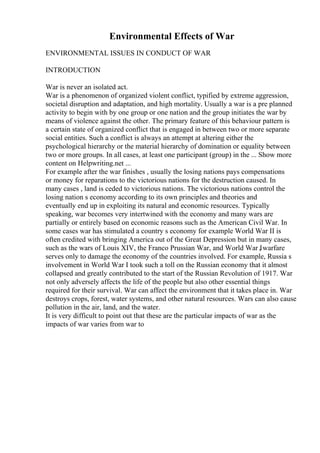 Environmental Effects of War
ENVIRONMENTAL ISSUES IN CONDUCT OF WAR
INTRODUCTION
War is never an isolated act.
War is a phenomenon of organized violent conflict, typified by extreme aggression,
societal disruption and adaptation, and high mortality. Usually a war is a pre planned
activity to begin with by one group or one nation and the group initiates the war by
means of violence against the other. The primary feature of this behaviour pattern is
a certain state of organized conflict that is engaged in between two or more separate
social entities. Such a conflict is always an attempt at altering either the
psychological hierarchy or the material hierarchy of domination or equality between
two or more groups. In all cases, at least one participant (group) in the ... Show more
content on Helpwriting.net ...
For example after the war finishes , usually the losing nations pays compensations
or money for reparations to the victorious nations for the destruction caused. In
many cases , land is ceded to victorious nations. The victorious nations control the
losing nation s economy according to its own principles and theories and
eventually end up in exploiting its natural and economic resources. Typically
speaking, war becomes very intertwined with the economy and many wars are
partially or entirely based on economic reasons such as the American Civil War. In
some cases war has stimulated a country s economy for example World War II is
often credited with bringing America out of the Great Depression but in many cases,
such as the wars of Louis XIV, the Franco Prussian War, and World War I
, warfare
serves only to damage the economy of the countries involved. For example, Russia s
involvement in World War I took such a toll on the Russian economy that it almost
collapsed and greatly contributed to the start of the Russian Revolution of 1917. War
not only adversely affects the life of the people but also other essential things
required for their survival. War can affect the environment that it takes place in. War
destroys crops, forest, water systems, and other natural resources. Wars can also cause
pollution in the air, land, and the water.
It is very difficult to point out that these are the particular impacts of war as the
impacts of war varies from war to
 