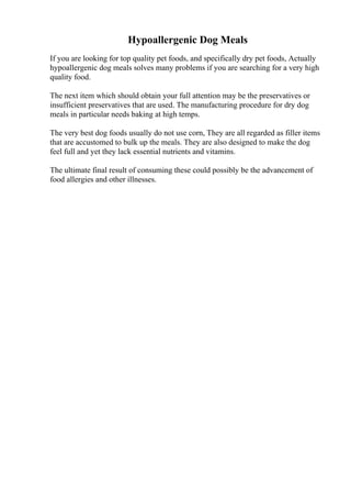 Hypoallergenic Dog Meals
If you are looking for top quality pet foods, and specifically dry pet foods, Actually
hypoallergenic dog meals solves many problems if you are searching for a very high
quality food.
The next item which should obtain your full attention may be the preservatives or
insufficient preservatives that are used. The manufacturing procedure for dry dog
meals in particular needs baking at high temps.
The very best dog foods usually do not use corn, They are all regarded as filler items
that are accustomed to bulk up the meals. They are also designed to make the dog
feel full and yet they lack essential nutrients and vitamins.
The ultimate final result of consuming these could possibly be the advancement of
food allergies and other illnesses.
 