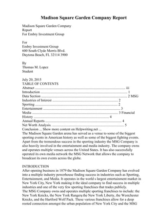 Madison Square Garden Company Report
Madison Square Garden Company
Report
For Embry Investment Group
For
Embry Investment Group
600 South Clyde Morris Blvd.
Daytona Beach, FL 32114 3900
By
Thomas M. Lopez
Student
July 20, 2015
TABLE OF CONTENTS
Abstract ...................................................................................................... iii
Introduction .................................................................................................. 1
Data Section ................................................................................................. 2 MSG
Industries of Interest .......................................................................... 2
Sporting ............................................................................................. 2
Entertainment ....................................................................................... 3
Media ................................................................................................. 3 Financial
History ..................................................................................... 4
Annual Reports ...................................................................................... 4
Net Worth Analysis. ................................................................................. 5
Conclusion ... Show more content on Helpwriting.net ...
The Madison Square Garden arena has served as a venue to some of the biggest
sporting events in American history as well as some of the biggest fighting events.
Apart from the tremendous success in the sporting industry the MSG Company is
also heavily involved in the entertainment and media industry. The company owns
and operates multiple venues across the United States. It has also successfully
operated its own media network the MSG Network that allows the company to
broadcast its own events across the globe.
INTRODUCTION
After opening business in 1879 the Madison Square Garden Company has evolved
into a multiple industry powerhouse finding success in industries such as Sporting,
Entertainment, and Media. It operates in the world s largest entertainment market in
New York City, New York making it the ideal company to find success in multiple
industries and one of the very few sporting franchises that trades publicly.
The MSG Company owns and operates multiple sporting franchises to include: the
New York Knicks, the New York Rangers
, the New York Liberty, the Westchester
Knicks, and the Hartford Wolf Pack. These various franchises allow for a deep
rooted connection amongst the urban population of New York City and the MSG
 