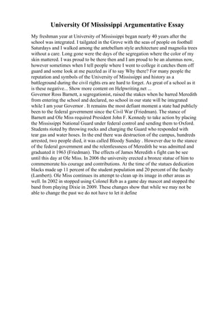 University Of Mississippi Argumentative Essay
My freshman year at University of Mississippi began nearly 40 years after the
school was integrated. I tailgated in the Grove with the seas of people on football
Saturdays and I walked among the antebellum style architecture and magnolia trees
without a care. Long gone were the days of the segregation where the color of my
skin mattered. I was proud to be there then and I am proud to be an alumnus now,
however sometimes when I tell people where I went to college it catches them off
guard and some look at me puzzled as if to say Why there? For many people the
reputation and symbols of the University of Mississippi and history as a
battleground during the civil rights era are hard to forget. As great of a school as it
is these negative... Show more content on Helpwriting.net ...
Governor Ross Barnett, a segregationist, raised the stakes when he barred Meredith
from entering the school and declared, no school in our state will be integrated
while I am your Governor . It remains the most defiant moment a state had publicly
been to the federal government since the Civil War (Friedman). The stance of
Barnett and Ole Miss required President John F. Kennedy to take action by placing
the Mississippi National Guard under federal control and sending them to Oxford.
Students rioted by throwing rocks and charging the Guard who responded with
tear gas and water hoses. In the end there was destruction of the campus, hundreds
arrested, two people died, it was called Bloody Sunday . However due to the stance
of the federal government and the relentlessness of Meredith he was admitted and
graduated it 1963 (Friedman). The effects of James Meredith s fight can be see
until this day at Ole Miss. In 2006 the university erected a bronze statue of him to
commemorate his courage and contributions. At the time of the statues dedication
blacks made up 11 percent of the student population and 20 percent of the faculty
(Lambert). Ole Miss continues its attempt to clean up its image in other areas as
well. In 2002 in stopped using Colonel Reb as a game day mascot and stopped the
band from playing Dixie in 2009. These changes show that while we may not be
able to change the past we do not have to let it define
 