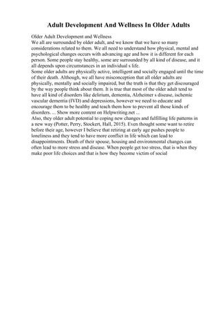 Adult Development And Wellness In Older Adults
Older Adult Development and Wellness
We all are surrounded by older adult, and we know that we have so many
considerations related to them. We all need to understand how physical, mental and
psychological changes occurs with advancing age and how it is different for each
person. Some people stay healthy, some are surrounded by all kind of disease, and it
all depends upon circumstances in an individual s life.
Some older adults are physically active, intelligent and socially engaged until the time
of their death. Although, we all have misconception that all older adults are
physically, mentally and socially impaired, but the truth is that they get discouraged
by the way people think about them. It is true that most of the older adult tend to
have all kind of disorders like delirium, dementia, Alzheimer s disease, ischemic
vascular dementia (IVD) and depressions, however we need to educate and
encourage them to be healthy and teach them how to prevent all those kinds of
disorders. ... Show more content on Helpwriting.net ...
Also, they older adult potential to coping new changes and fulfilling life patterns in
a new way (Potter, Perry, Stockert, Hall, 2015). Even thought some want to retire
before their age, however I believe that retiring at early age pushes people to
loneliness and they tend to have more conflict in life which can lead to
disappointments. Death of their spouse, housing and environmental changes can
often lead to more stress and disease. When people get too stress, that is when they
make poor life choices and that is how they become victim of social
 