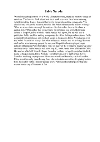 Pablo Neruda
When considering authors for a World Literature course, there are multiple things to
consider. You have to think about how their work represent their home country,
what topics they discuss through their work, the emotions they convey, etc. You
also have to look at the author s personal life. What influences the authors writing?
What are some factors through the author s life that makes them write about a
certain topic? One author that would really be important in a World Literature
course is the poet, Pablo Neruda. Pablo Neruda was a poet, but he was also a
politician. Pablo used his writing to express a lot of his feelings and emotions. Pablo
discussed both emotional and political topics in his poems. Pablo Neruda even won
the Nobel Prizefor his poetry. But what influenced Neruda and his writing? Factors
such as his home country, people he met, and his political career played major
roles in influencing Pablo Neruda to write so many of the wonderful poems we know
and love today. Pablo Neruda was born July 12, 1904, in the town of Parral in Chile.
He was born NeftalГ Ricardo Reyes Basoalto, but later he legally switched his birth
name to his pen name, Pablo Neruda. His father was JosГ© del Carmen Reyes
Morales, a railway employee and his mother was Rosa Basoalto, a school teacher.
Pablo s mother sadly passed away from tuberculosis two months after giving birth to
him. Soon after Pablo s mother passed away, Pablo and his father packed up and
moved to the city of Temuco. A few
 