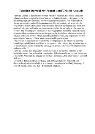 Tehmina Durrani My Feudal Lord Critical Analysis
Tehmina Durrani is a prominent woman writer of Pakistan. She writes about the
subordinated and marginal status of women in Pakistani society. She portrays the
miserable plight of women in a so called democratic country. Her works reflect
female subjugation and sufferings encountered by the majority of women in the
conservative milieu of Pakistan. She articulates her own experiences and holds the
political, religious and social mechanism responsible for such plight of women in
society. The present paper analyses her autobiographical novel My Feudal Lordand
aims at studying various discourses like patriarchy, feudalism, misinterpretation of
religion and social taboos, which, according to the novelist, are responsible for the
oppression of women... Show more content on Helpwriting.net ...
The concept of acculturation refers to the social processes by which we learn the
knowledge and skills that enable us to be members of a culture. Key sites and agents
of acculturation would include the family, peer groups, schools, work organizations
and the media. (2)
Tehmina Durrani also encounters such behaviour in her parents and later at her
husband s house. Due to her dark complexion, Tehmina could not become her mother
s favourite. Although she obeyed her mother s commands, the latter was not satisfied
with her:
My mother demanded total obedience and, although I always complied, she
discerned early signs of rebellion in both my expression and my body language. I
obeyed, but my crime was that I did not look obedient.
 