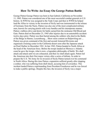 How To Write An Essay On George Patton Battle
George Patton George Patton was born in San Gabriel, California on November
11, 1885. Patton was considered one of the most successful combat generals in U.S
history. In WWI he was assigned to the Tank Corps and then in WWII he helped
lead the Allies to victory in the invasion of Sicily and was instrumental to the release
of Germany from the Nazis. Patton was also one of the most complicated military
men, known for carrying pistols with ivory handles and his intemperate manner.
Patton s ruthless drive and desire for battle earned him the nickname Old Blood and
Guts. Patton died on December 21, 1945 after injuries due to an automobile accident
twelve days prior. Patton was then buried among the soldiers who died in the Battle
of the Bulge in Hamm, Luxembourg.... Show more content on Helpwriting.net ...
Patton was given command of the first and second Armored Divisions and
organized a training center in the California desert soon after the Japanese attack
on Pearl Harbor in December 1941. In late 1942, Patton headed to North Africa at
the head of the American force. Before the troops landed on Morocco s Atlantic
coast he gave the troops, what is now, a legendary philosophy of battle: We shall
attack and attack until we are exhausted, and then we shall attack again. Patton led
the American into their first major victory after a series of defeats. In order to
prepare the U.S. 7th Army for its invasion of Sicily Patton turned over his command
in North Africa. During this time Patton s reputation suffered greatly after slapping
a soldier, who was suffering from shell shock, accusing him of cowardice. This
incident landed Patton a reprimanding from President Eisenhower and he was forced
to make a public apology. Despite this fact, the invasion of Sicily was a major
 