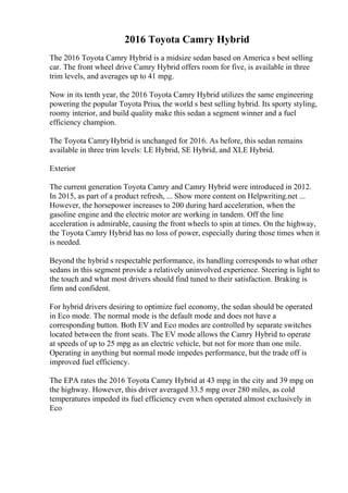 2016 Toyota Camry Hybrid
The 2016 Toyota Camry Hybrid is a midsize sedan based on America s best selling
car. The front wheel drive Camry Hybrid offers room for five, is available in three
trim levels, and averages up to 41 mpg.
Now in its tenth year, the 2016 Toyota Camry Hybrid utilizes the same engineering
powering the popular Toyota Prius, the world s best selling hybrid. Its sporty styling,
roomy interior, and build quality make this sedan a segment winner and a fuel
efficiency champion.
The Toyota CamryHybrid is unchanged for 2016. As before, this sedan remains
available in three trim levels: LE Hybrid, SE Hybrid, and XLE Hybrid.
Exterior
The current generation Toyota Camry and Camry Hybrid were introduced in 2012.
In 2015, as part of a product refresh, ... Show more content on Helpwriting.net ...
However, the horsepower increases to 200 during hard acceleration, when the
gasoline engine and the electric motor are working in tandem. Off the line
acceleration is admirable, causing the front wheels to spin at times. On the highway,
the Toyota Camry Hybrid has no loss of power, especially during those times when it
is needed.
Beyond the hybrid s respectable performance, its handling corresponds to what other
sedans in this segment provide a relatively uninvolved experience. Steering is light to
the touch and what most drivers should find tuned to their satisfaction. Braking is
firm and confident.
For hybrid drivers desiring to optimize fuel economy, the sedan should be operated
in Eco mode. The normal mode is the default mode and does not have a
corresponding button. Both EV and Eco modes are controlled by separate switches
located between the front seats. The EV mode allows the Camry Hybrid to operate
at speeds of up to 25 mpg as an electric vehicle, but not for more than one mile.
Operating in anything but normal mode impedes performance, but the trade off is
improved fuel efficiency.
The EPA rates the 2016 Toyota Camry Hybrid at 43 mpg in the city and 39 mpg on
the highway. However, this driver averaged 33.5 mpg over 280 miles, as cold
temperatures impeded its fuel efficiency even when operated almost exclusively in
Eco
 