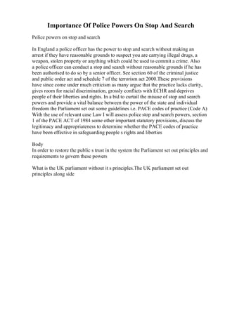 Importance Of Police Powers On Stop And Search
Police powers on stop and search
In England a police officer has the power to stop and search without making an
arrest if they have reasonable grounds to suspect you are carrying illegal drugs, a
weapon, stolen property or anything which could be used to commit a crime. Also
a police officer can conduct a stop and search without reasonable grounds if he has
been authorised to do so by a senior officer. See section 60 of the criminal justice
and public order act and schedule 7 of the terrorism act 2000.These provisions
have since come under much criticism as many argue that the practice lacks clarity,
gives room for racial discrimination, grossly conflicts with ECHR and deprives
people of their liberties and rights. In a bid to curtail the misuse of stop and search
powers and provide a vital balance between the power of the state and individual
freedom the Parliament set out some guidelines i.e. PACE codes of practice (Code A)
With the use of relevant case Law I will assess police stop and search powers, section
1 of the PACE ACT of 1984 some other important statutory provisions, discuss the
legitimacy and appropriateness to determine whether the PACE codes of practice
have been effective in safeguarding people s rights and liberties
Body
In order to restore the public s trust in the system the Parliament set out principles and
requirements to govern these powers
What is the UK parliament without it s principles.The UK parliament set out
principles along side
 