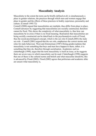 Masculinity Analysis
Masculinity to the extent the term can be briefly defined at all, is simultaneously a
place in gender relations, the practices through which men and women engage that
place in gender and the effects of these practices in bodily experience, personality and
culture. (Connell 1995:72)
Connell (2000) argued that masculinities are multiple, thus differ from place to place,
Connell advances by suggesting that masculinities are socially constructed, therefore
cannot be fixed. This shows the complexity of what masculinity is, thus how can
masculinity be in crisis if there is no fixed meaning. Realisation that masculinities are
being socially constructed can be dated back to the psychoanalysis work of Freud,
thus the social psychological concept, which is the sex role (Connell,2001) the male
sex role . Connell (2001) argued that the sex role, emphasises the correct norms and
roles for male behaviour. West and Zimmerman (1987) Doing genderexplains that
masculinity is not something that boys and men have happen to them, rather, it is
something that they do, therefore through socialisation. Academics such as
clatterbaugh (1998), argue that the term masculinity is itself an issue, as he suggests
there are seven ways in which masculinity can be used. Clatterbaugh (1998) suggests
that one of these is the cultural norms and beliefs and what masculine should be, this
is advanced by Flood (2002). Flood (2002) agrees that politicians and academic alike
are unsure what masculinity is,
 