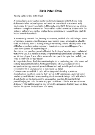 Birth Defect Essay
Raising a child with a birth defect
A birth defect is a physical or mental malformation present at birth. Some birth
defects are visible such as leprosy, and some are eternal such as abnormal body
function and divergent blood cells. Additionally, some birth deficiencies are genetic,
and others transpire when external factors affect a child maturation in the womb. For
instance, a child whose mother smoked during pregnancy is vulnerable and likely to
have a heart defect at birth.
A recent study contends that, in many occurrences, the birth of a child brings a sense
of happiness to parents, for this reason, many parents muses about getting a healthy
child, realistically, there is nothing wrong with wanting to have a healthy child with
all his/her organ functioning customary. Nonetheless, what should happen if a...
Show more content on Helpwriting.net ...
As a parent or a guardian, you should admit the feeling of surprise, anger, and denial
that devour you. It is natural and very acceptable to feel emotionally disturbed but do
not let it weigh you down, talk to a counselor or a psychotherapist that can help you
come in term with the new reality.
Seek specialized care. Early intervention is pivotal in evaluating your child s need and
seeking treatment for him/her. Getting nutrimental advice, distinguish which
occupational therapy may suit your child need and seek suitable professionals to
coordinate with in your endeavor to make your kid better.
Commemorate your child. A child with a congenital disability is prone to
stigmatization, mainly in a society that views a child weakness as a curse or worse,
Insulate your child from the surrounding discrimination.Raising a child with a birth
defect should not be draining job to any parent or guardian. Remember to let
yourself enjoy your child the same way you could have if she/he was born with no
deficiency. The fact that your kid was born with a congenital disability does not deny
him/her the joy and the fulfillment of a happy
 