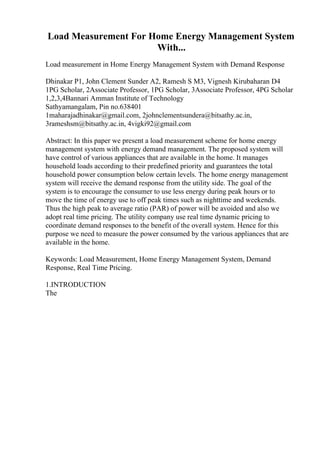 Load Measurement For Home Energy Management System
With...
Load measurement in Home Energy Management System with Demand Response
Dhinakar P1, John Clement Sunder A2, Ramesh S M3, Vignesh Kirubaharan D4
1PG Scholar, 2Associate Professor, 1PG Scholar, 3Associate Professor, 4PG Scholar
1,2,3,4Bannari Amman Institute of Technology
Sathyamangalam, Pin no.638401
1maharajadhinakar@gmail.com, 2johnclementsundera@bitsathy.ac.in,
3rameshsm@bitsathy.ac.in, 4vigki92@gmail.com
Abstract: In this paper we present a load measurement scheme for home energy
management system with energy demand management. The proposed system will
have control of various appliances that are available in the home. It manages
household loads according to their predefined priority and guarantees the total
household power consumption below certain levels. The home energy management
system will receive the demand response from the utility side. The goal of the
system is to encourage the consumer to use less energy during peak hours or to
move the time of energy use to off peak times such as nighttime and weekends.
Thus the high peak to average ratio (PAR) of power will be avoided and also we
adopt real time pricing. The utility company use real time dynamic pricing to
coordinate demand responses to the benefit of the overall system. Hence for this
purpose we need to measure the power consumed by the various appliances that are
available in the home.
Keywords: Load Measurement, Home Energy Management System, Demand
Response, Real Time Pricing.
1.INTRODUCTION
The
 