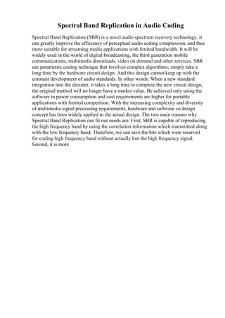 Spectral Band Replication in Audio Coding
Spectral Band Replication (SBR) is a novel audio spectrum recovery technology, it
can greatly improve the efficiency of perceptual audio coding compression, and thus
more suitable for streaming media applications with limited bandwidth. It will be
widely used in the world of digital broadcasting, the third generation mobile
communications, multimedia downloads, video on demand and other services. SBR
use parametric coding technique that involves complex algorithms; simply take a
long time by the hardware circuit design. And this design cannot keep up with the
constant development of audio standards. In other words: When a new standard
integration into the decoder, it takes a long time to complete the new circuit design,
the original method will no longer have a market value. Be achieved only using the
software in power consumption and cost requirements are higher for portable
applications with limited competition. With the increasing complexity and diversity
of multimedia signal processing requirements, hardware and software co design
concept has been widely applied to the actual design. The two main reasons why
Spectral Band Replication can fit our needs are: First, SBR is capable of reproducing
the high frequency band by using the correlation information which transmitted along
with the low frequency band. Therefore, we can save the bits which were reserved
for coding high frequency band without actually lost the high frequency signal.
Second, it is more
 