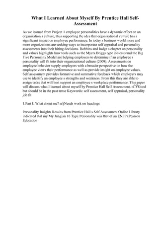 What I Learned About Myself By Prentice Hall Self-
Assessment
As we learned from Project 1 employee personalities have a dynamic effect on an
organization s culture, thus supporting the idea that organizational culture has a
significant impact on employee performance. In today s business world more and
more organizations are seeking ways to incorporate self appraisal and personality
assessments into their hiring decisions. Robbins and Judge s chapter on personality
and values highlights how tools such as the Myers Briggs type indicatorand the Big
Five Personality Model are helping employers to determine if an employee s
personality will fit into their organizational culture (2009). Assessments on
employee behavior supply employers with a broader perspective on how the
employee views their performance as well as provide insight on employee values.
Self assessment provides formative and summative feedback which employers may
use to identify an employee s strengths and weakness. From this they are able to
assign tasks that will best support an employee s workplace performance. This paper
will discuss what I learned about myself by Prentice Hall Self Assessment. пЃЎGood
but should be in the past tense Keywords: self assessment, self appraisal, personality
job fit
1.Part I: What about me? пѓјNeeds work on headings
Personality Insights Results from Prentice Hall s Self Assessment Online Library
indicated that my My Jungian 16 Type Personality was that of an ENFP (Pearson
Education
 