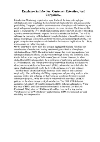 Employee Satisfaction, Customer Retention, And
Corporate...
Introduction Most every organization must deal with the issues of employee
satisfaction in order to achieve their customer satisfaction targets and, consequently
profitability. The paper considers the determinants of employee satisfaction using an
empirical approach and premising arguments on extant literature. The focus on this
paper is to explain the level of satisfaction among employees with an aim of providing
dynamic recommendations to improve the worker satisfaction in firms. This will be
achieved by examining published research and robust data obtained from interviews
related to employee satisfaction, customer retention, and corporate profitability. The
paper recognizes that employee satisfaction has fundamental implications for... Show
more content on Helpwriting.net ...
On the other hand, others posit that using an aggregated measure can cloud the
actual causes of satisfaction, leading to unsound generalisation of employee
satisfaction (Rose, 2003). The author further argues that proper aggregation of job
satisfaction measures should ideally be done through the use of a composite index
that includes a wide range of indicators of job satisfaction. However, in a later
study, Rose (2005) also points to the significance of performing a detailed analysis
of job satisfaction. The former approach is preferred for this study as it is follows
closely on the work done by Brown et al. (2008). Job satisfaction is linked to the
sense of achievement with work; the level of a influence work; and with pay.
These key facets of satisfaction are discussed in our analysis and examined
empirically. Also, achieving a fulfilling employment and providing workers with
adequate control and influence on their work are significant for improving job
satisfaction (Layard, 2005). The study is concerned with the effects of HRM
policies on the above measures of job satisfaction. The 2011 WERS dataset
contains a rich variety of variables measuring HRM policies and practices. While
the issue of HRM practices remains controversial in literature (see Hesketh
Fleetwood, 2006), data on HRM is useful and has been used in key studies.
Variables provide in WERS largely capture formal HRM practices such as work
flexibility and compensation
 