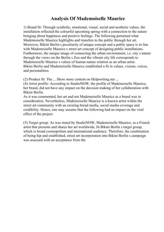Analysis Of Mademoiselle Maurice
1) Brand fit: Through symbolic, emotional, visual, social and aesthetic values, the
installation reflected the colourful upcoming spring with a connection to the nature
bringing about happiness and positive feelings. The following pertained what
Mademoiselle Maurice highlights and transfers to the public through her art.
Moreover, Bikini Berlin s peculiarity of unique concept and a public space is in line
with Mademoiselle Maurice s street art concept of designing public installations.
Furthermore, the unique image of connecting the urban environment, i.e. city s nature
through the views on the Berlin s Zoo and the vibrant city life corresponds to
Mademoiselle Maurice s values of human nature relation as an urban artist.
Bikini Berlin and Mademoiselle Maurice established a fit in values, visions, voices,
and personalities.
(2) Product fit: The ... Show more content on Helpwriting.net ...
(4) Artist profile: According to StudioNOW, the profile of Mademoiselle Maurice,
her brand, did not have any impact on the decision making of her collaboration with
Bikini Berlin.
As it was commented, her art and not Mademoiselle Maurice as a brand was in
consideration. Nevertheless, Mademoiselle Maurice is a known artist within the
street art community with an existing broad media, social media coverage and
credibility. Hence, one may assume that the following had an impact on the viral
effect of the project.
(5) Target group: As was stated by StudioNOW, Mademoiselle Maurice, as a French
artist that presents and shares her art worldwide, fit Bikini Berlin s target group,
which is broad cosmopolitan and international audience. Therefore, the combination
of being hip and established, street art incorporation into Bikini Berlin s campaign
was assessed with an acceptance from the
 