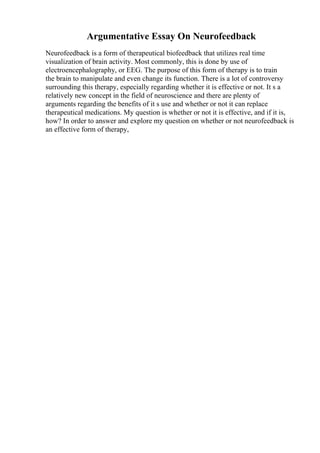 Argumentative Essay On Neurofeedback
Neurofeedback is a form of therapeutical biofeedback that utilizes real time
visualization of brain activity. Most commonly, this is done by use of
electroencephalography, or EEG. The purpose of this form of therapy is to train
the brain to manipulate and even change its function. There is a lot of controversy
surrounding this therapy, especially regarding whether it is effective or not. It s a
relatively new concept in the field of neuroscience and there are plenty of
arguments regarding the benefits of it s use and whether or not it can replace
therapeutical medications. My question is whether or not it is effective, and if it is,
how? In order to answer and explore my question on whether or not neurofeedback is
an effective form of therapy,
 