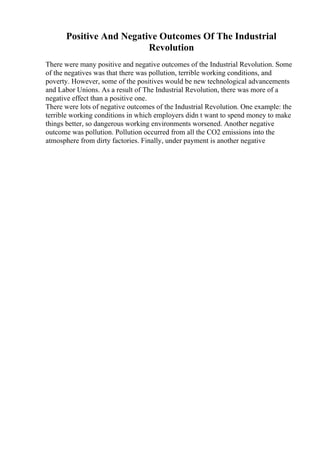 Positive And Negative Outcomes Of The Industrial
Revolution
There were many positive and negative outcomes of the Industrial Revolution. Some
of the negatives was that there was pollution, terrible working conditions, and
poverty. However, some of the positives would be new technological advancements
and Labor Unions. As a result of The Industrial Revolution, there was more of a
negative effect than a positive one.
There were lots of negative outcomes of the Industrial Revolution. One example: the
terrible working conditions in which employers didn t want to spend money to make
things better, so dangerous working environments worsened. Another negative
outcome was pollution. Pollution occurred from all the CO2 emissions into the
atmosphere from dirty factories. Finally, under payment is another negative
 