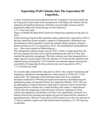 Separating Wall Columns Into The Separation Of
Liquefied...
A series of articles have been published from the Yeungnam University mainly led
by Long and Lee that relates to the incorporation of dividing wall columns into the
separation of liquefied natural gas. Each base case had slight variances and the
proposed dividing wall column design was also distinctive.
1.5.1.1 First case study
Figure 29 Double Dividing Wall Column for Natural Gasseparation (Long and Lee
2011)
In this natural gas liquid (LNG) separation study conducted by Long and Lee (2011),
the base separation system includes a sequence of depropaniser, debutanizer and
deisobutanizer which separated a system the includes ethane, propane, n butane, i
butane and heavies (C5+) (Long and Lee 2011). The demethanizer and deethanizer
was ... Show more content on Helpwriting.net ...
This arrangement reduced energy costs by 30.5%, which is a large jump from the
previous sequence but there are no logical explanations provides as to how they
reached this particular arrangement. The three columns were then integrated into a
single Agrawal column (figure 20) with a pressure of 14 bar, but this resulted in the
required energy increasing by 13.5% from the conventional sequence showing the
unsuitability of integrating the three columns into one (Long and Lee 2011).
1.5.1.2 Second case study
In a second study conducted by Long and Lee (2012), they aimed at optimising and
integrating a deethanizer and depropaniser, which operate at 30.98 and 17.5 bar
respectively. The inspiration of this particular study came from a patented
document conducted in 1996 that presented improvements in demethanizing and
deethanizing stages of Liquefied Natural Gas separation (Manley 1997). This can
be challenging as a balance between a high and low pressure must be found when
integrating the two columns into a single dividing wall column. A high pressure
will increase the temperature of the top stream and lower refrigerant cost but
column and equipment wall thickness will have to be significantly increased. So a
balance between the operating and capital cost must be found with the selection of
operating pressure. However Long and Lee (2012) opted to go with a low pressure of
17.5bar to minimise capital costs and reboiler duties resulting in a 31.74% decrease
in operating
 