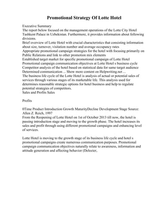 Promotional Strategy Of Lotte Hotel
Executive Summary
The report below focused on the management operations of the Lotte City Hotel
Tashkent Palace in Uzbekistan. Furthermore, it provides information about following
divisions.
Brief overview of Lotte Hotel with crucial characteristics that consisting information
about size, turnover, visitation number and average occupancy rates
Appropriate promotional campaign strategies for the hotel with focusing primarily on
Public Relations and link to other promotion mix elements
Established target market for specific promotional campaign of Lotte Hotel
Promotional campaign communication objectives at Lotte Hotel s business cycle
Competitor analysis of the hotel based on statistical data for same target audience
Determined communication ... Show more content on Helpwriting.net ...
The business life cycle of the Lotte Hotel is analysis of actual or potential sales of
services through various stages of its marketable life. This analysis used for
determines reasonable strategic options for hotel business and help to regulate
potential strategies of competitors.
Sales and Profits Sales
Profits
0Time Product Introduction Growth MaturityDecline Development Stage Source:
Allen Z. Reich, 1997
From the Reopening of Lotte Hotel on 1st of October 2013 till now, the hotel is
passing introduction stage and moving to the growth phase. The hotel increases its
sales and profit through using different promotional campaigns and enhancing level
of services.
Lotte Hotel is moving to the growth stage of its business life cycle and hotel s
promotional campaigns create numerous communication purposes. Promotional
campaign communication objectives naturally relate to awareness, information and
attitude generation and affecting behavior (Delozier,
 