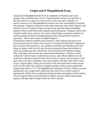 Utopia and Il Muqaddimah Essay
Utopia and Il Muqaddimah both show the importance of families and social
groups in the civilization they live in. Utopian families all have an equal role in
the cities they live in; they are a microcosm of their city and its objective to
survive; however, in Il Muqaddimah the subjects have the responsibility to help the
ruler prosper. Utopians work and in return share what they earn, while subjects work
for their survival. Utopians all have an equal work load and subjects hardships
depend on their social status both situations lead to prosperity. Utopians work for the
commonwealth and in result no one worries about hunger or payment, products of
each household are taken to designated houses there and each kind of goods is
separately... Show more content on Helpwriting.net ...
Utopians have balance and this causes harmony, while subjects and rulers must
know and not step out of their roles because it would lead to downfall. Utopians all
have an equal work load this is very common in families; the husband works and
brings in money while the wife stays home and keeps the house and children in
order, the children provide a job for the wife and in time will help their mother.
This is all equal work because the without the husband there would be no food,
without the wife the house would become chaotic, and without children the wife
would have nothing to keep her busy which results in laziness and no prosper, if all
those who work away at pointless tasks and, together with them, that whole crowd
of lazy, languid idlers, if they all were put to work and useful work at that you can
easily see how little time would be enough to produce all thee goods required for
human needs (More 1711). This highlights the importance of work, without everyone
pulling their own weight others suffer and must work twice as hard instead of
harmonically. Rulers have an important job that promises prosperity to their territory.
This job requires them to provide hope to subjects, because without hope people
began to fall apart and no longer desire the will to succeed
 