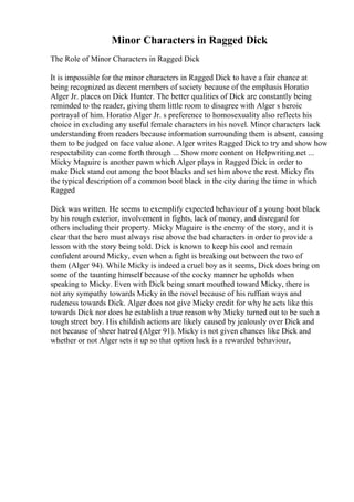 Minor Characters in Ragged Dick
The Role of Minor Characters in Ragged Dick
It is impossible for the minor characters in Ragged Dick to have a fair chance at
being recognized as decent members of society because of the emphasis Horatio
Alger Jr. places on Dick Hunter. The better qualities of Dick are constantly being
reminded to the reader, giving them little room to disagree with Alger s heroic
portrayal of him. Horatio Alger Jr. s preference to homosexuality also reflects his
choice in excluding any useful female characters in his novel. Minor characters lack
understanding from readers because information surrounding them is absent, causing
them to be judged on face value alone. Alger writes Ragged Dick to try and show how
respectability can come forth through ... Show more content on Helpwriting.net ...
Micky Maguire is another pawn which Alger plays in Ragged Dick in order to
make Dick stand out among the boot blacks and set him above the rest. Micky fits
the typical description of a common boot black in the city during the time in which
Ragged
Dick was written. He seems to exemplify expected behaviour of a young boot black
by his rough exterior, involvement in fights, lack of money, and disregard for
others including their property. Micky Maguire is the enemy of the story, and it is
clear that the hero must always rise above the bad characters in order to provide a
lesson with the story being told. Dick is known to keep his cool and remain
confident around Micky, even when a fight is breaking out between the two of
them (Alger 94). While Micky is indeed a cruel boy as it seems, Dick does bring on
some of the taunting himself because of the cocky manner he upholds when
speaking to Micky. Even with Dick being smart mouthed toward Micky, there is
not any sympathy towards Micky in the novel because of his ruffian ways and
rudeness towards Dick. Alger does not give Micky credit for why he acts like this
towards Dick nor does he establish a true reason why Micky turned out to be such a
tough street boy. His childish actions are likely caused by jealously over Dick and
not because of sheer hatred (Alger 91). Micky is not given chances like Dick and
whether or not Alger sets it up so that option luck is a rewarded behaviour,
 