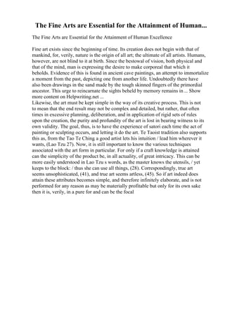 The Fine Arts are Essential for the Attainment of Human...
The Fine Arts are Essential for the Attainment of Human Excellence
Fine art exists since the beginning of time. Its creation does not begin with that of
mankind, for, verily, nature is the origin of all art; the ultimate of all artists. Humans,
however, are not blind to it at birth. Since the bestowal of vision, both physical and
that of the mind, man is expressing the desire to make corporeal that which it
beholds. Evidence of this is found in ancient cave paintings, an attempt to immortalize
a moment from the past, depicting one from another life. Undoubtedly there have
also been drawings in the sand made by the tough skinned fingers of the primordial
ancestor. This urge to reincarnate the sights beheld by memory remains in... Show
more content on Helpwriting.net ...
Likewise, the art must be kept simple in the way of its creative process. This is not
to mean that the end result may not be complex and detailed, but rather, that often
times in excessive planning, deliberation, and in application of rigid sets of rules
upon the creation, the purity and profundity of the art is lost in bearing witness to its
own validity. The goal, thus, is to have the experience of satori each time the act of
painting or sculpting occurs, and letting it do the art. Te Taoist tradition also supports
this as, from the Tao Te Ching, a good artist lets his intuition / lead him wherever it
wants, (Lao Tzu 27). Now, it is still important to know the various techniques
associated with the art form in particular. For only if a craft knowledge is attained
can the simplicity of the product be, in all actuality, of great intricacy. This can be
more easily understood in Lao Tzu s words, as the master knows the utensils, / yet
keeps to the block: / thus she can use all things, (28). Correspondingly, true art
seems unsophisticated, (41), and true art seems artless, (45). So if art indeed does
attain these attributes becomes simple, and therefore infinitely elaborate, and is not
performed for any reason as may be materially profitable but only for its own sake
then it is, verily, in a pure for and can be the focal
 