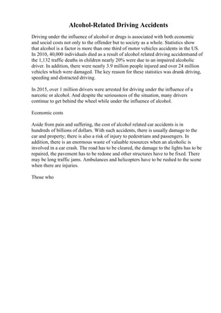 Alcohol-Related Driving Accidents
Driving under the influence of alcohol or drugs is associated with both economic
and social costs not only to the offender but to society as a whole. Statistics show
that alcohol is a factor is more than one third of motor vehicles accidents in the US.
In 2010, 40,000 individuals died as a result of alcohol related driving accidentsand of
the 1,132 traffic deaths in children nearly 20% were due to an impaired alcoholic
driver. In addition, there were nearly 3.9 million people injured and over 24 million
vehicles which were damaged. The key reason for these statistics was drunk driving,
speeding and distracted driving.
In 2015, over 1 million drivers were arrested for driving under the influence of a
narcotic or alcohol. And despite the seriousness of the situation, many drivers
continue to get behind the wheel while under the influence of alcohol.
Economic costs
Aside from pain and suffering, the cost of alcohol related car accidents is in
hundreds of billions of dollars. With such accidents, there is usually damage to the
car and property; there is also a risk of injury to pedestrians and passengers. In
addition, there is an enormous waste of valuable resources when an alcoholic is
involved in a car crash. The road has to be cleared, the damage to the lights has to be
repaired, the pavement has to be redone and other structures have to be fixed. There
may be long traffic jams. Ambulances and helicopters have to be rushed to the scene
when there are injuries.
Those who
 