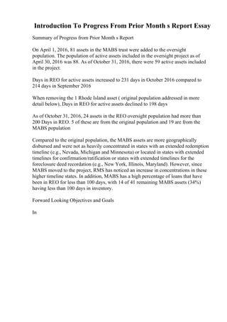 Introduction To Progress From Prior Month s Report Essay
Summary of Progress from Prior Month s Report
On April 1, 2016, 81 assets in the MABS trust were added to the oversight
population. The population of active assets included in the oversight project as of
April 30, 2016 was 88. As of October 31, 2016, there were 59 active assets included
in the project.
Days in REO for active assets increased to 231 days in October 2016 compared to
214 days in September 2016
When removing the 1 Rhode Island asset ( original population addressed in more
detail below), Days in REO for active assets declined to 198 days
As of October 31, 2016, 24 assets in the REO oversight population had more than
200 Days in REO. 5 of these are from the original population and 19 are from the
MABS population
Compared to the original population, the MABS assets are more geographically
disbursed and were not as heavily concentrated in states with an extended redemption
timeline (e.g., Nevada, Michigan and Minnesota) or located in states with extended
timelines for confirmation/ratification or states with extended timelines for the
foreclosure deed recordation (e.g., New York, Illinois, Maryland). However, since
MABS moved to the project, RMS has noticed an increase in concentrations in these
higher timeline states. In addition, MABS has a high percentage of loans that have
been in REO for less than 100 days, with 14 of 41 remaining MABS assets (34%)
having less than 100 days in inventory.
Forward Looking Objectives and Goals
In
 