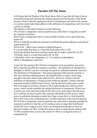 Paradox Of The Stone
I will argue that the Paradox of the Stone shows that it is possible for there to be an
omnipotent being and rejecting the original argument for the Paradox of the Stone
because I believe that the argument in itself is contradictory and limits God s power
to a certain extent rather than adheres to the definition of omnipotence and views God
s power as infinite.
The Paradox of the Stone Premises are the following:
(P1) If God is omnipotent, God can perform any action that it is logically possible
for someone to perform.
(P2) If God is omnipotent, then it is not possible for there to be a stone that God
cannot lift.
(P3) It is logically possible for someone to perform the action making a stone that its
maker cannot lift.
(P4) If God ... Show more content on Helpwriting.net ...
It is not possible that there is a stone that God cannot lift. [1, P2]
4.God can perform the action making a stone that its maker cannot lift. [2, P3]
5.Possibly, there is a stone God cannot lift. [4, P4]
6.Therefore, God is not omnipotent. [1, 3, 5, reductio ad absurdum]
(Slide 3, Omnipotence and Evil)
I reject the first premise (P1) If God is omnipotent, God can perform any action
that is logically possible for someone to perform . The definition of omnipotent is
almighty or infinite in power or having very great or unlimited authority or power (
The Definition of Omnipotent ). The typical argument following this premise is
that since God has unlimited power, he should be able to create a stone large
enough to the point where God could not lift it. However, I believe that the
definition of omnipotence is being twisted within the paradox. I believe that the
argument actually reaffirms God s Power. Saying that God could create a stone
that is too large or too heavy for him to lift would actually put a limit on God s
power, which would contradict the original definition of omnipotent. If there was
a certain size stone that God could not lift, then every stone larger that that stone
also would be too big for god to lift, creating a threshold of God s power. God s
power is unlimited meaning no matter how large a stone there is, God should be
able to lift it due to his unlimited power. Another objection is that the first premise
(P1) If God is omnipotent, God can perform any action that is logically possible for
someone to perform is that the act of creating a stone so large that God himself
cannot lift is not a logical action. God is an omnipotent being that we have no
physical evidence of. Why would God create a stone so large that he could not lift
it? Who would he have to prove this action to? There is no logical answer or
explanation for
 