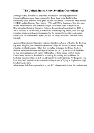 The United States Army Aviation Operations
Although Army Aviation has endured a multitude of challenging moments
throughout history, none have compared to those faced in the land that has
historically dared and tried many great nations such as the Macedonian Army around
330 B.C. and the Russian Army in the 1970 s and 1980 s. Because of this, this paper
will be an informative look at the challenges the United States ArmyAviation
Operations faced during Operation Enduring freedomin Afghanistan from 2001 to
2014. Included in the research, I will discuss the unforgiving terrain, such as a high
mountain environment Aviators operated in, the extreme temperatures, degraded
visual cues, the human errors aspect, as well the enemy situation, all which tested
them all.
Aviation Operations in Operation Enduring Freedom A Sense of Reality To illustrate
my point, imagine your mission is to conduct a night air assault (AA) into a rocky
mountain top landing zone (HLZ) that is perched high upon the Hindu Kush. In
addition to the confinement and high altitude of the HLZ, your aircraft is loaded to
its maximum capacity; with a crew of four plus 12 fully loaded combat troops.
Furthermore, the moon illumination is steadily decreasing, and by H hour the
backdrop has crossed into a dark sea of incomprehensible pictures. At this point, you
have just check marked the four death inducing factors of flying in Afghanistan: high,
hot, heavy, and dark.
After several failed attempts to land at your LZ, it becomes clear that the environment
 