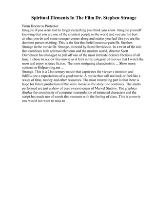 Spiritual Elements In The Film Dr. Stephen Strange
From Doctor to Protector
Imagine if you were told to forget everything you think you know. Imagine yourself
knowing that you are one of the smartest people in the world and you are the best
at what you do and some stranger comes along and makes you feel like you are the
dumbest person existing. This is the fate that befell neurosurgeon Dr. Stephen
Strange in the movie Dr. Strange, directed by Scott Derrickson. In a twist of the tale
that combines both spiritual elements and the modern world, director Scott
Derrickson has managed to pull off one of the most intricate Science Fictions of all
time. I chose to review this movie as it falls in the category of movies that I watch the
most and enjoy science fiction. The most intriguing characteristic ... Show more
content on Helpwriting.net ...
Strange. This is a 21st century movie that captivates the viewer s attention and
fulfills one s expectations of a good movie. A movie that will not look or feel like a
waste of time, money and other resources. The most interesting part is that there is
hope for future production of the same movie as the story line continues. The stunts
performed are just a show of pure awesomeness of Marvel Studios. The graphics
display the complexity of computer manipulation of animated characters and the
script has made use of words that resonate with the feeling of class. This is a movie
one would not want to miss to
 