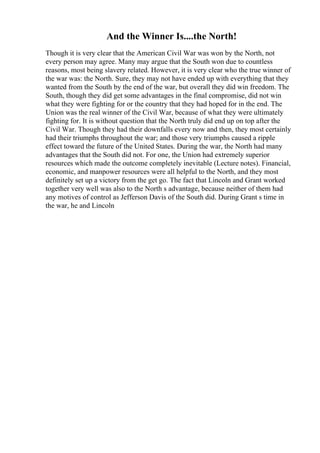 And the Winner Is....the North!
Though it is very clear that the American Civil War was won by the North, not
every person may agree. Many may argue that the South won due to countless
reasons, most being slavery related. However, it is very clear who the true winner of
the war was: the North. Sure, they may not have ended up with everything that they
wanted from the South by the end of the war, but overall they did win freedom. The
South, though they did get some advantages in the final compromise, did not win
what they were fighting for or the country that they had hoped for in the end. The
Union was the real winner of the Civil War, because of what they were ultimately
fighting for. It is without question that the North truly did end up on top after the
Civil War. Though they had their downfalls every now and then, they most certainly
had their triumphs throughout the war; and those very triumphs caused a ripple
effect toward the future of the United States. During the war, the North had many
advantages that the South did not. For one, the Union had extremely superior
resources which made the outcome completely inevitable (Lecture notes). Financial,
economic, and manpower resources were all helpful to the North, and they most
definitely set up a victory from the get go. The fact that Lincoln and Grant worked
together very well was also to the North s advantage, because neither of them had
any motives of control as Jefferson Davis of the South did. During Grant s time in
the war, he and Lincoln
 