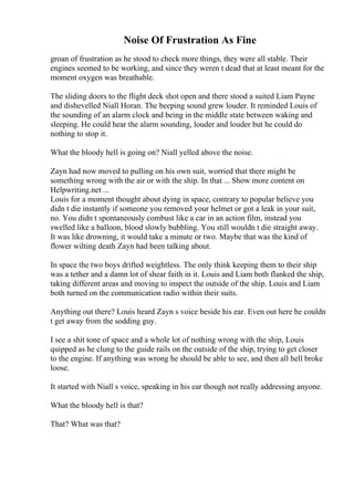 Noise Of Frustration As Fine
groan of frustration as he stood to check more things, they were all stable. Their
engines seemed to be working, and since they weren t dead that at least meant for the
moment oxygen was breathable.
The sliding doors to the flight deck shot open and there stood a suited Liam Payne
and dishevelled Niall Horan. The beeping sound grew louder. It reminded Louis of
the sounding of an alarm clock and being in the middle state between waking and
sleeping. He could hear the alarm sounding, louder and louder but he could do
nothing to stop it.
What the bloody hell is going on? Niall yelled above the noise.
Zayn had now moved to pulling on his own suit, worried that there might be
something wrong with the air or with the ship. In that ... Show more content on
Helpwriting.net ...
Louis for a moment thought about dying in space, contrary to popular believe you
didn t die instantly if someone you removed your helmet or got a leak in your suit,
no. You didn t spontaneously combust like a car in an action film, instead you
swelled like a balloon, blood slowly bubbling. You still wouldn t die straight away.
It was like drowning, it would take a minute or two. Maybe that was the kind of
flower wilting death Zayn had been talking about.
In space the two boys drifted weightless. The only think keeping them to their ship
was a tether and a damn lot of shear faith in it. Louis and Liam both flanked the ship,
taking different areas and moving to inspect the outside of the ship. Louis and Liam
both turned on the communication radio within their suits.
Anything out there? Louis heard Zayn s voice beside his ear. Even out here he couldn
t get away from the sodding guy.
I see a shit tone of space and a whole lot of nothing wrong with the ship, Louis
quipped as he clung to the guide rails on the outside of the ship, trying to get closer
to the engine. If anything was wrong he should be able to see, and then all hell broke
loose.
It started with Niall s voice, speaking in his ear though not really addressing anyone.
What the bloody hell is that?
That? What was that?
 