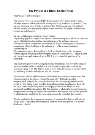 The Physics of a Diesel Engine Essay
The Physics of a Diesel Engine
The world we live in is surrounded by diesel engines. They are on the freeways,
railways, airways, and are one of the leading electricity producers in the world. They
are also becoming more popular in automobiles. These engines are efficient and
reliable and they are getting very sophisticated. However, the physics behind these
engines has not changed.
By way of definition, courtesy of Diesel Engine
Engineering: [a] diesel engine is an internal combustion engine in which the chemical
energy of fuel is transformed into thermal energy of the cylinder charge, in
consequence of the self ignition and combustion of fuel in the engine cylinder after
compression of the air charge in the cylinder (p1 ... Show more content on
Helpwriting.net ...
The piston then travels down pulling in fresh air, (third stroke), after the piston
bottoms again it travels up compressing the fresh air, (fourth stroke). The fuel is then
injected and one cycle is completed in 720 degrees or two full rotations of the
crankshaft.
The disadvantage of two stroke engines is their dependency on a blower to force air
into the chamber and their inefficiency. A four stroke engine does not have an
expansion stroke every 360 degrees but it is more efficient because it has more time
to completely burn the fuel injected into the cylinder.
There are mechanical and fundamental differences between the two stroke and four
stroke engines but the physics remain the same. They both rely upon the
compressed air to ignite the pressurized fuel and the resulting expansion for their
power. At first glance it may look like the explosion in the chamber does the work
but upon further inspection you can see the physics involved. There are two
questions I would like to address. The first question is what is the physics behind the
compressed air raising the temperature upwards of 900 degrees. The second question
is what is the physics behind the rapid expansion of the ignited air fuel mixture.
The physics behind the temperature increase of compressed air begins with a fresh
charge of air. The air fills the combustion chamber when the cylinder is at bottom
dead center. As the
 