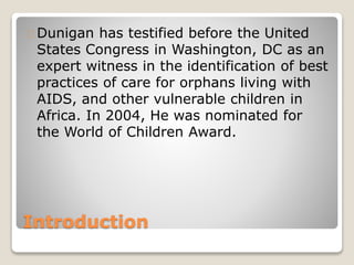 Introduction
Dunigan has testified before the United
States Congress in Washington, DC as an
expert witness in the identification of best
practices of care for orphans living with
AIDS, and other vulnerable children in
Africa. In 2004, He was nominated for
the World of Children Award.
 
