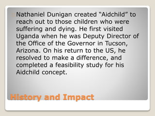 History and Impact
Nathaniel Dunigan created “Aidchild” to
reach out to those children who were
suffering and dying. He first visited
Uganda when he was Deputy Director of
the Office of the Governor in Tucson,
Arizona. On his return to the US, he
resolved to make a difference, and
completed a feasibility study for his
Aidchild concept.
 