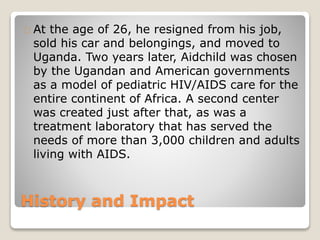 History and Impact
At the age of 26, he resigned from his job,
sold his car and belongings, and moved to
Uganda. Two years later, Aidchild was chosen
by the Ugandan and American governments
as a model of pediatric HIV/AIDS care for the
entire continent of Africa. A second center
was created just after that, as was a
treatment laboratory that has served the
needs of more than 3,000 children and adults
living with AIDS.
 