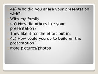 4a) Who did you share your presentation
with?
With my family
4b) How did others like your
presentation?
They like it for the effort put in.
4c) How could you do to build on the
presentation?
More pictures/photos
 