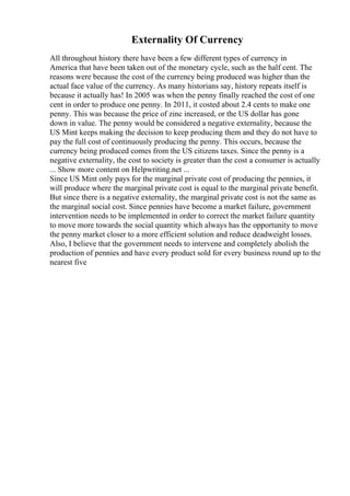 Externality Of Currency
All throughout history there have been a few different types of currency in
America that have been taken out of the monetary cycle, such as the half cent. The
reasons were because the cost of the currency being produced was higher than the
actual face value of the currency. As many historians say, history repeats itself is
because it actually has! In 2005 was when the penny finally reached the cost of one
cent in order to produce one penny. In 2011, it costed about 2.4 cents to make one
penny. This was because the price of zinc increased, or the US dollar has gone
down in value. The penny would be considered a negative externality, because the
US Mint keeps making the decision to keep producing them and they do not have to
pay the full cost of continuously producing the penny. This occurs, because the
currency being produced comes from the US citizens taxes. Since the penny is a
negative externality, the cost to society is greater than the cost a consumer is actually
... Show more content on Helpwriting.net ...
Since US Mint only pays for the marginal private cost of producing the pennies, it
will produce where the marginal private cost is equal to the marginal private benefit.
But since there is a negative externality, the marginal private cost is not the same as
the marginal social cost. Since pennies have become a market failure, government
intervention needs to be implemented in order to correct the market failure quantity
to move more towards the social quantity which always has the opportunity to move
the penny market closer to a more efficient solution and reduce deadweight losses.
Also, I believe that the government needs to intervene and completely abolish the
production of pennies and have every product sold for every business round up to the
nearest five
 