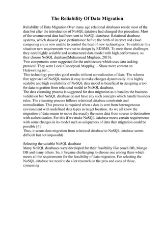 The Reliability Of Data Migration
Reliability of Data Migration Over many ago relational databases reside most of the
data but after the introduction of NoSQL database had changed this procedure. Most
of the unstructured data had been sent to NoSQL database. Relational database
systems, which showed good performance before the birth of internet and cloud
computing era is now unable to control the heat of new technologies. To stabilize this
situation new requirements were set to design by RDBMS. To meet these challenges
they need highly scalable and unstructured data model with high performance; so
they choose NoSQL database(Muhammad Mughees, 2013).
Two components were suggested for the architecture which uses data tacking
protocol. They were Local Conceptual Mapping ... Show more content on
Helpwriting.net ...
This technology provides good results without normalization of data. The schema
free approach of NoSQL makes it easy to make changes dynamically. It is highly
scalable and high availability of NoSQL data model is beneficial in designing a tool
for data migration from relational model to NoSQL database.
The data cleansing process is suggested for data migration as it handles the business
validation but NoSQL database do not have any such concepts which handle business
rules. The cleansing process follows relational database constraints and
normalization. This process is required when a data is sent from heterogeneous
environment with undefined data types in target location. As we all know the
migration of data means to move the exactly the same data from source to destination
with authentication. For this if we make NoSQL database meets certain requirements
with some changes in its model such as uniqueness of data then migration could be
possible [6].
Thus, it seems data migration from relational database to NoSQL database seems
difficult but not impossible
Selecting the suitable NoSQL database
Many NoSQL databases were developed for their feasibility like couch DB, Mongo
DB and many others. So, it became challenging to choose one among them which
meets all the requirements for the feasibility of data migration. For selecting the
NoSQL database we need to do a lot research on the pros and cons of those,
comparing
 