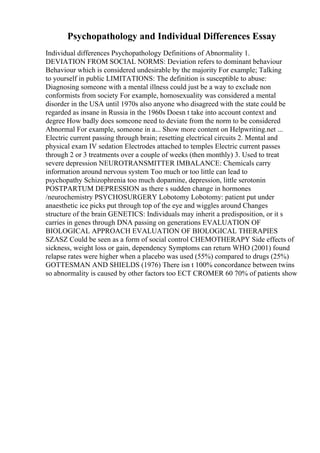 Psychopathology and Individual Differences Essay
Individual differences Psychopathology Definitions of Abnormality 1.
DEVIATION FROM SOCIAL NORMS: Deviation refers to dominant behaviour
Behaviour which is considered undesirable by the majority For example; Talking
to yourself in public LIMITATIONS: The definition is susceptible to abuse:
Diagnosing someone with a mental illness could just be a way to exclude non
conformists from society For example, homosexuality was considered a mental
disorder in the USA until 1970s also anyone who disagreed with the state could be
regarded as insane in Russia in the 1960s Doesn t take into account context and
degree How badly does someone need to deviate from the norm to be considered
Abnormal For example, someone in a... Show more content on Helpwriting.net ...
Electric current passing through brain; resetting electrical circuits 2. Mental and
physical exam IV sedation Electrodes attached to temples Electric current passes
through 2 or 3 treatments over a couple of weeks (then monthly) 3. Used to treat
severe depression NEUROTRANSMITTER IMBALANCE: Chemicals carry
information around nervous system Too much or too little can lead to
psychopathy Schizophrenia too much dopamine, depression, little serotonin
POSTPARTUM DEPRESSION as there s sudden change in hormones
/neurochemistry PSYCHOSURGERY Lobotomy Lobotomy: patient put under
anaesthetic ice picks put through top of the eye and wiggles around Changes
structure of the brain GENETICS: Individuals may inherit a predisposition, or it s
carries in genes through DNA passing on generations EVALUATION OF
BIOLOGICAL APPROACH EVALUATION OF BIOLOGICAL THERAPIES
SZASZ Could be seen as a form of social control CHEMOTHERAPY Side effects of
sickness, weight loss or gain, dependency Symptoms can return WHO (2001) found
relapse rates were higher when a placebo was used (55%) compared to drugs (25%)
GOTTESMAN AND SHIELDS (1976) There isn t 100% concordance between twins
so abnormality is caused by other factors too ECT CROMER 60 70% of patients show
 